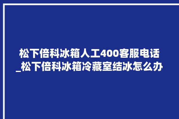 松下倍科冰箱人工400客服电话_松下倍科冰箱冷藏室结冰怎么办 。松下