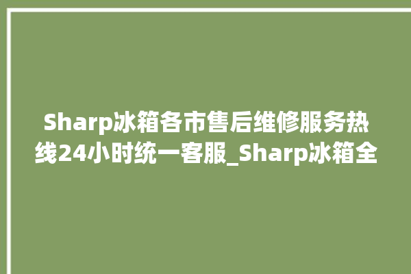 Sharp冰箱各市售后维修服务热线24小时统一客服_Sharp冰箱全部型号 。冰箱