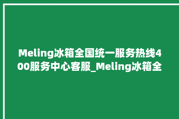 Meling冰箱全国统一服务热线400服务中心客服_Meling冰箱全部型号 。冰箱