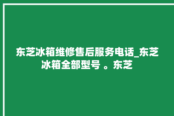 东芝冰箱维修售后服务电话_东芝冰箱全部型号 。东芝