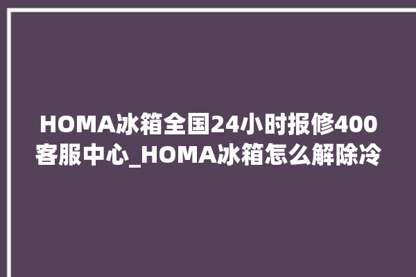 HOMA冰箱全国24小时报修400客服中心_HOMA冰箱怎么解除冷冻报警 。冰箱