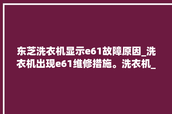 东芝洗衣机显示e61故障原因_洗衣机出现e61维修措施。洗衣机_东芝