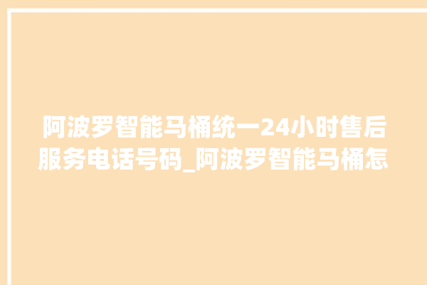 阿波罗智能马桶统一24小时售后服务电话号码_阿波罗智能马桶怎么拆卸 。阿波罗