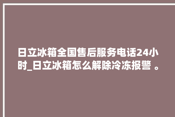 日立冰箱全国售后服务电话24小时_日立冰箱怎么解除冷冻报警 。日立