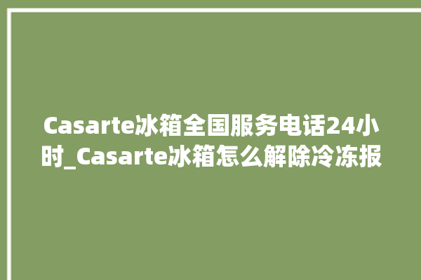 Casarte冰箱全国服务电话24小时_Casarte冰箱怎么解除冷冻报警 。冰箱