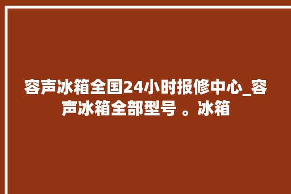 容声冰箱全国24小时报修中心_容声冰箱全部型号 。冰箱