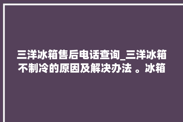 三洋冰箱售后电话查询_三洋冰箱不制冷的原因及解决办法 。冰箱