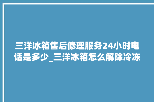 三洋冰箱售后修理服务24小时电话是多少_三洋冰箱怎么解除冷冻报警 。冰箱