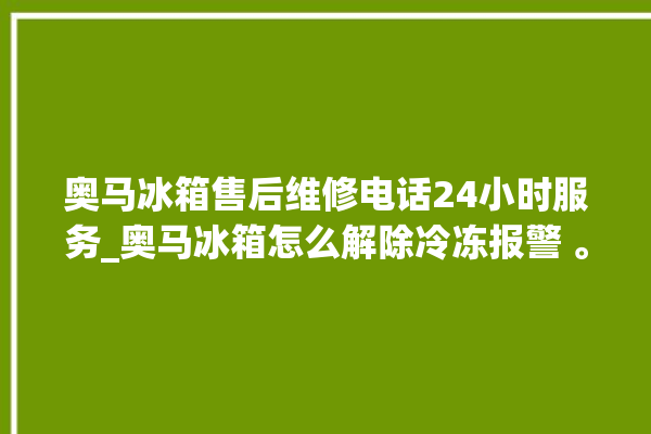 奥马冰箱售后维修电话24小时服务_奥马冰箱怎么解除冷冻报警 。冰箱