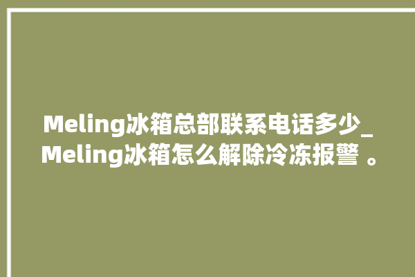 Meling冰箱总部联系电话多少_Meling冰箱怎么解除冷冻报警 。冰箱