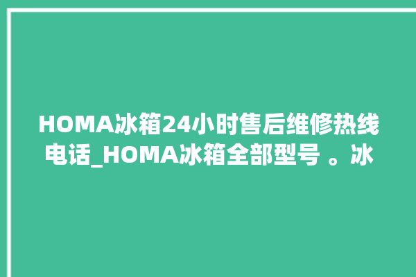 HOMA冰箱24小时售后维修热线电话_HOMA冰箱全部型号 。冰箱