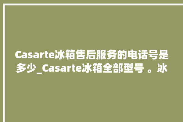 Casarte冰箱售后服务的电话号是多少_Casarte冰箱全部型号 。冰箱