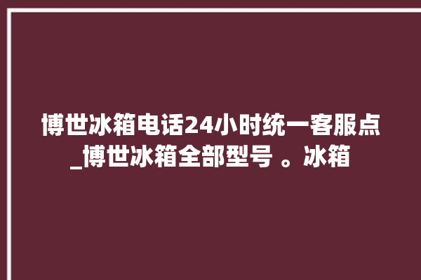 博世冰箱电话24小时统一客服点_博世冰箱全部型号 。冰箱