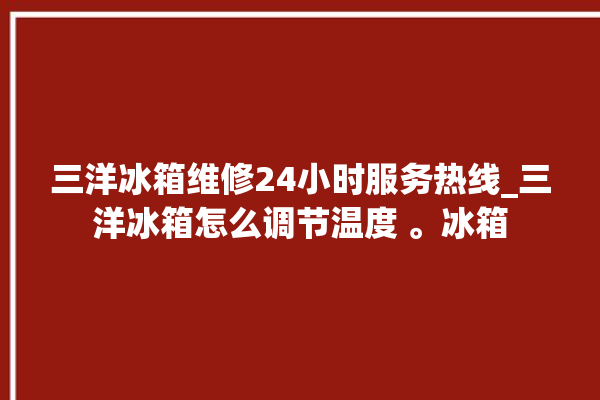 三洋冰箱维修24小时服务热线_三洋冰箱怎么调节温度 。冰箱