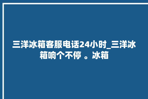 三洋冰箱客服电话24小时_三洋冰箱响个不停 。冰箱