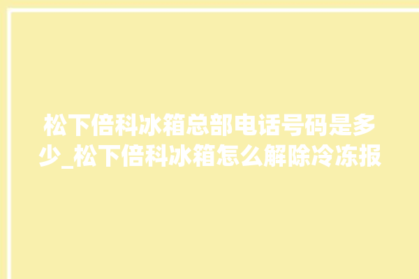 松下倍科冰箱总部电话号码是多少_松下倍科冰箱怎么解除冷冻报警 。松下