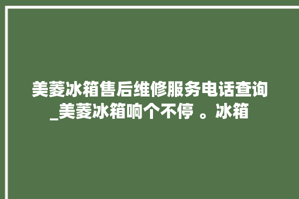 美菱冰箱售后维修服务电话查询_美菱冰箱响个不停 。冰箱