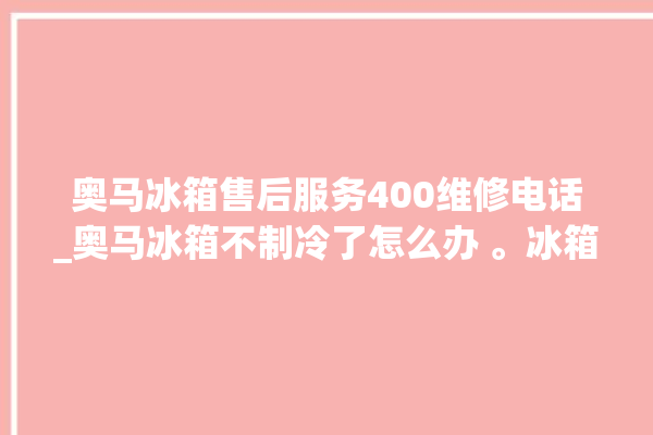 奥马冰箱售后服务400维修电话_奥马冰箱不制冷了怎么办 。冰箱