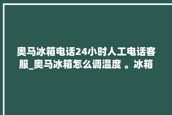 奥马冰箱电话24小时人工电话客服_奥马冰箱怎么调温度 。冰箱