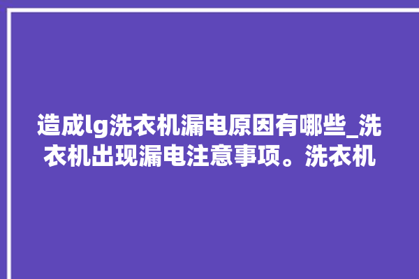 造成lg洗衣机漏电原因有哪些_洗衣机出现漏电注意事项。洗衣机_注意事项