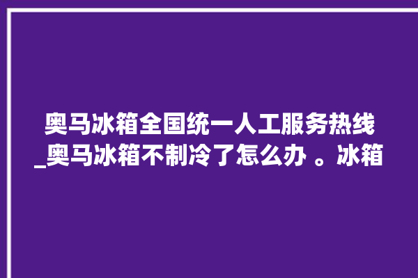 奥马冰箱全国统一人工服务热线_奥马冰箱不制冷了怎么办 。冰箱