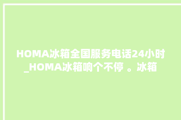 HOMA冰箱全国服务电话24小时_HOMA冰箱响个不停 。冰箱