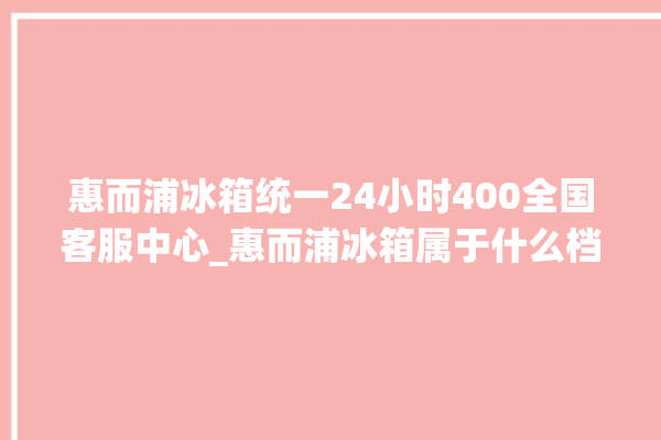 惠而浦冰箱统一24小时400全国客服中心_惠而浦冰箱属于什么档次 。冰箱