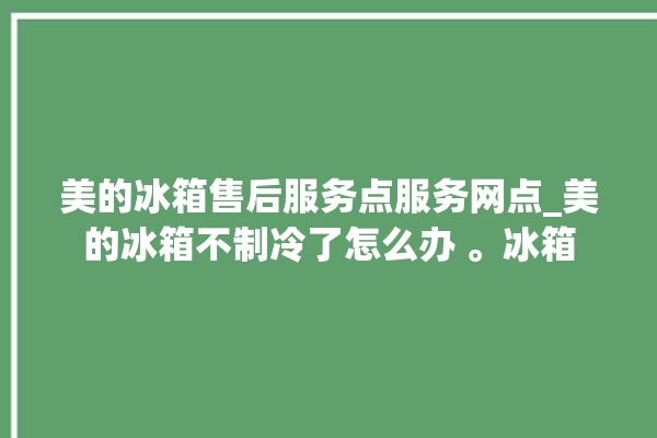 美的冰箱售后服务点服务网点_美的冰箱不制冷了怎么办 。冰箱