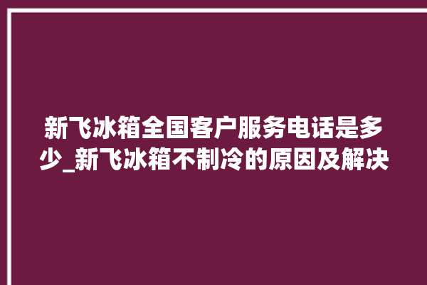 新飞冰箱全国客户服务电话是多少_新飞冰箱不制冷的原因及解决办法 。冰箱