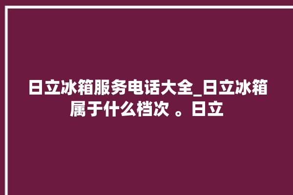 日立冰箱服务电话大全_日立冰箱属于什么档次 。日立