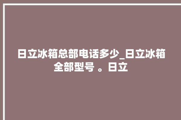 日立冰箱总部电话多少_日立冰箱全部型号 。日立