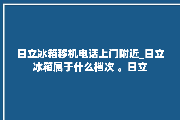 日立冰箱移机电话上门附近_日立冰箱属于什么档次 。日立