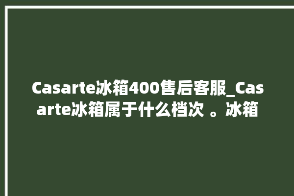 Casarte冰箱400售后客服_Casarte冰箱属于什么档次 。冰箱