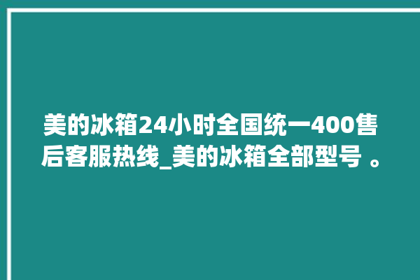 美的冰箱24小时全国统一400售后客服热线_美的冰箱全部型号 。冰箱