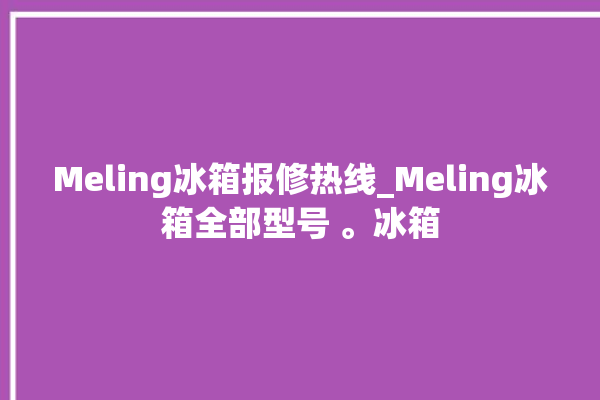 Meling冰箱报修热线_Meling冰箱全部型号 。冰箱