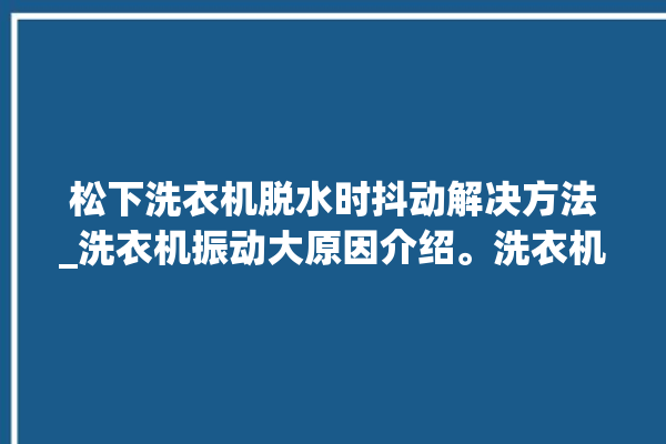 松下洗衣机脱水时抖动解决方法_洗衣机振动大原因介绍。洗衣机_解决方法