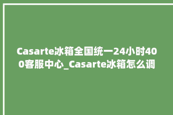 Casarte冰箱全国统一24小时400客服中心_Casarte冰箱怎么调节温度 。冰箱