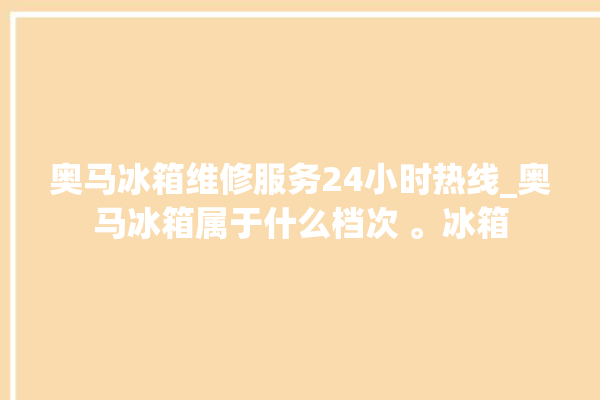 奥马冰箱维修服务24小时热线_奥马冰箱属于什么档次 。冰箱