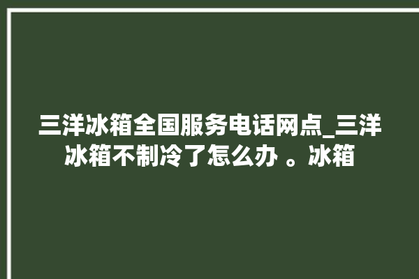 三洋冰箱全国服务电话网点_三洋冰箱不制冷了怎么办 。冰箱