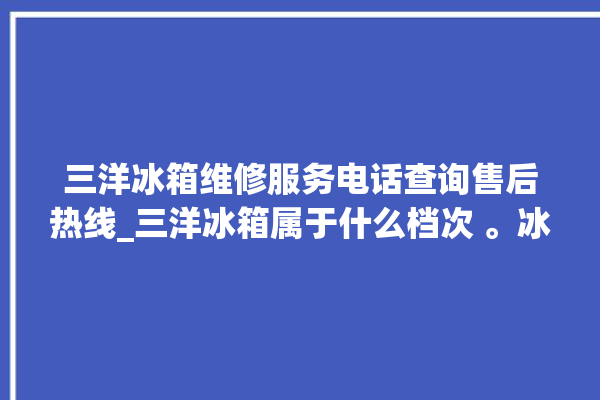 三洋冰箱维修服务电话查询售后热线_三洋冰箱属于什么档次 。冰箱