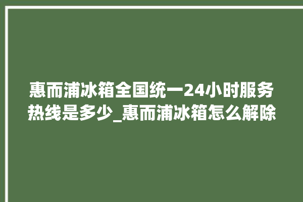 惠而浦冰箱全国统一24小时服务热线是多少_惠而浦冰箱怎么解除冷冻报警 。冰箱