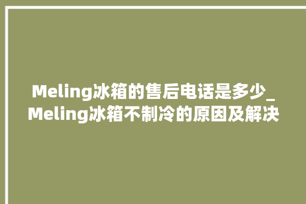 Meling冰箱的售后电话是多少_Meling冰箱不制冷的原因及解决办法 。冰箱