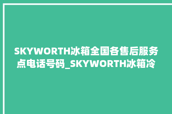 SKYWORTH冰箱全国各售后服务点电话号码_SKYWORTH冰箱冷藏室结冰怎么办 。冰箱