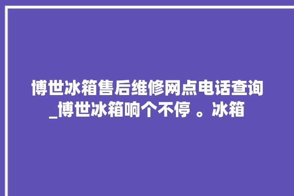 博世冰箱售后维修网点电话查询_博世冰箱响个不停 。冰箱