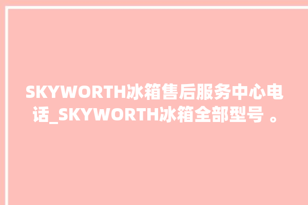 SKYWORTH冰箱售后服务中心电话_SKYWORTH冰箱全部型号 。冰箱