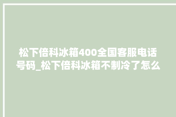 松下倍科冰箱400全国客服电话号码_松下倍科冰箱不制冷了怎么办 。松下