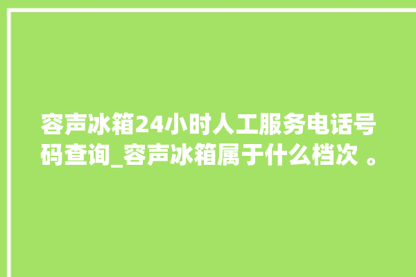 容声冰箱24小时人工服务电话号码查询_容声冰箱属于什么档次 。冰箱