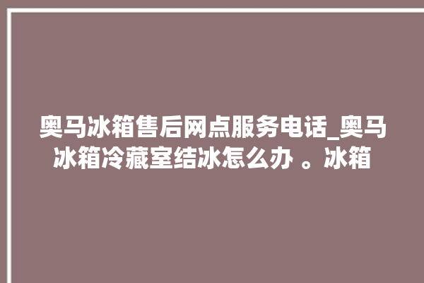 奥马冰箱售后网点服务电话_奥马冰箱冷藏室结冰怎么办 。冰箱