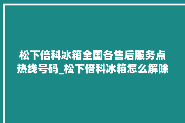 松下倍科冰箱全国各售后服务点热线号码_松下倍科冰箱怎么解除冷冻报警 。松下