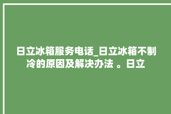 日立冰箱服务电话_日立冰箱不制冷的原因及解决办法 。日立